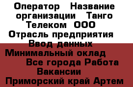 Оператор › Название организации ­ Танго Телеком, ООО › Отрасль предприятия ­ Ввод данных › Минимальный оклад ­ 13 000 - Все города Работа » Вакансии   . Приморский край,Артем г.